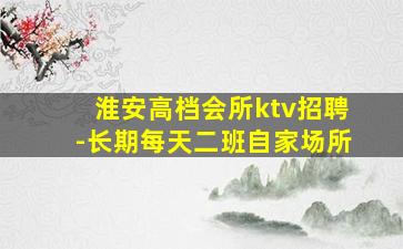 淮安高档会所ktv招聘-长期每天二班自家场所