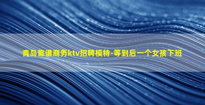 青岛靠谱商务ktv招聘模特-等到后一个女孩下班
